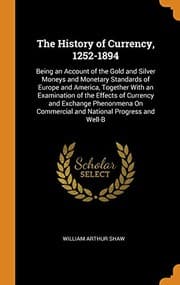 The History of Currency, 1252-1894; Being an Account of the Gold and Silver Moneys and Monetary Standards of Europe and America, Together with an Examination of the Effects of Currency and Exchange Phenonmena on Commercial and National Progress and Well-being